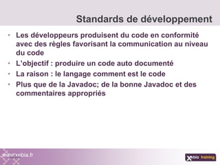 • Les développeurs produisent du code en conformité
avec des règles favorisant la communication au niveau
du code
• L’objectif : produire un code auto documenté
• La raison : le langage comment est le code
• Plus que de la Javadoc; de la bonne Javadoc et des
commentaires appropriés
Standards de développement
www.xebia.fr
 