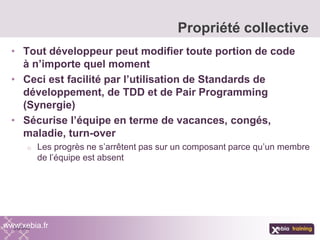 • Tout développeur peut modifier toute portion de code
à n’importe quel moment
• Ceci est facilité par l’utilisation de Standards de
développement, de TDD et de Pair Programming
(Synergie)
• Sécurise l’équipe en terme de vacances, congés,
maladie, turn-over
o Les progrès ne s’arrêtent pas sur un composant parce qu’un membre
de l’équipe est absent
Propriété collective
www.xebia.fr
 