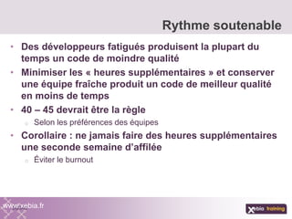 • Des développeurs fatigués produisent la plupart du
temps un code de moindre qualité
• Minimiser les « heures supplémentaires » et conserver
une équipe fraîche produit un code de meilleur qualité
en moins de temps
• 40 – 45 devrait être la règle
o Selon les préférences des équipes
• Corollaire : ne jamais faire des heures supplémentaires
une seconde semaine d’affilée
o Éviter le burnout
Rythme soutenable
www.xebia.fr
 