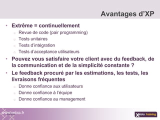 • Extrême = continuellement
o Revue de code (pair programming)
o Tests unitaires
o Tests d’intégration
o Tests d’acceptance utilisateurs
• Pouvez vous satisfaire votre client avec du feedback, de
la communication et de la simplicité constante ?
• Le feedback procuré par les estimations, les tests, les
livraisons fréquentes
o Donne confiance aux utilisateurs
o Donne confiance à l’équipe
o Donne confiance au management
Avantages d’XP
www.xebia.fr
 