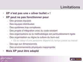 • XP n’est pas une « silver bullet » !
• XP peut ne pas fonctionner pour
o Des grosses équipes
o Des équipes distribuées
o Des systèmes trop complexes
o Des projets d’intégration avec du code existant
o Des organisations où la méthodologie est particulièrement rigide
o Des organisation ou règne la culture du burn-out
• Où la valeur d’une personne dépend du temps passé au travail
o Des ego sur dimensionnés
o Des environnements physiques inappropriés
• Mais XP peut être adapté
Limitations
www.xebia.fr
 
