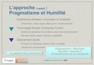 L’approche   (rappel)  :  Pragmatisme et Humilité Expérience utilisateur: innovation et simplicité  Chercher, mais aussi découvrir intuitivement Technologie flexible, Enterprise Control Extraire et présenter les contenus dans leur environnement Sécurité stricte, larges volumes, scalabilité Déploiement rapide En jours ou semaines, pas en mois ni années «Quick win» et ouverture La passion de la recherche Pragmatisme = Résultats Humilité = Ecoute et compréhension de la complexité 