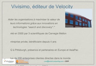 Vivisimo, éditeur de Velocity Créé en 2000 par 3 scientifiques de Carnegie Mellon Entreprise privée, bénéficiaire depuis 4 ans HQ à Pittsburgh, présence et partenaires en Europe et AsiaPac Plus de 200 enterprises clientes directes dans le monde Plus de 1 000 avec les clients OEM Récent investissement de North Atlantic Capital (US$4M) InfoWorld award “Best Enterprise Search” 2006, 2007, 2008 “ Aider les organisations à maximiser la valeur de leurs informations grâce aux innovations en technologies “search and discovery”.” 