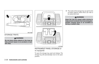 ● The inside of the storage tray can get hot. Do
                                                                                                  not place objects inside which can melt or
                                                                                                  be easily deformed.

                                                                                                                   WARNING
                                                                                                Keep the tray lid closed while driving to
                                                                                                help prevent contents from becoming pro-
                                                                                                jectiles causing injury in an accident or
                                                                                                during a sudden stop.




                                   WIC1036
STORAGE TRAYS
                 WARNING
Do not place sharp objects in the trays to
help prevent injury in an accident or sud-
den stop.

                                                                                     LIC1024

                                             INSTRUMENT PANEL STORAGE (if
                                             so equipped)
                                             To open the storage tray, push and release. The
                                             storage tray will automatically move to the open
                                             position.

2-26 Instruments and controls




                                                                         ੬ REVIEW COPY—2009 Sentra (sen)
                                                                         Owners Manual—USA_English (nna)
                                                                         10/23/08—debbie ੭
 