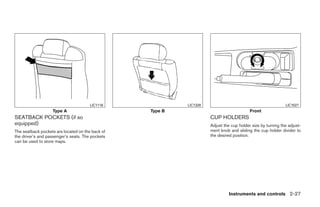 LIC1116                   LIC1328                                           LIC1027
                   Type A                         Type B                                        Front
SEATBACK POCKETS (if so                                                    CUP HOLDERS
equipped)                                                                  Adjust the cup holder size by turning the adjust-
The seatback pockets are located on the back of                            ment knob and sliding the cup holder divider to
the driver’s and passenger’s seats. The pockets                            the desired position.
can be used to store maps.




                                                                                     Instruments and controls 2-27




                                                           ੬ REVIEW COPY—2009 Sentra (sen)
                                                           Owners Manual—USA_English (nna)
                                                           10/23/08—debbie ੭
 