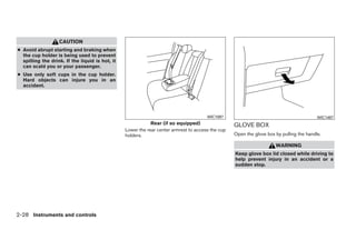 CAUTION
● Avoid abrupt starting and braking when
  the cup holder is being used to prevent
  spilling the drink. If the liquid is hot, it
  can scald you or your passenger.
● Use only soft cups in the cup holder.
  Hard objects can injure you in an
  accident.




                                                                                       WIC1097                                            WIC1487
                                                             Rear (if so equipped)                 GLOVE BOX
                                                 Lower the rear center armrest to access the cup
                                                 holders.                                          Open the glove box by pulling the handle.

                                                                                                                      WARNING
                                                                                                   Keep glove box lid closed while driving to
                                                                                                   help prevent injury in an accident or a
                                                                                                   sudden stop.




2-28 Instruments and controls




                                                                             ੬ REVIEW COPY—2009 Sentra (sen)
                                                                             Owners Manual—USA_English (nna)
                                                                             10/23/08—debbie ੭
 