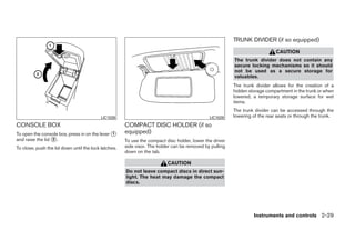TRUNK DIVIDER (if so equipped)
                                                                                                                             CAUTION
                                                                                                         The trunk divider does not contain any
                                                                                                         secure locking mechanisms so it should
                                                                                                         not be used as a secure storage for
                                                                                                         valuables.
                                                                                                         The trunk divider allows for the creation of a
                                                                                                         hidden storage compartment in the trunk or when
                                                                                                         lowered, a temporary storage surface for wet
                                                                                                         items.
                                                                                                         The trunk divider can be accessed through the
                                           LIC1026                                            LIC1028    lowering of the rear seats or through the trunk.
CONSOLE BOX                                           COMPACT DISC HOLDER (if so
To open the console box, press in on the lever ᭺
                                               1      equipped)
and raise the lid ᭺.
                  2                                   To use the compact disc holder, lower the driver
To close, push the lid down until the lock latches.   side visor. The holder can be removed by pulling
                                                      down on the tab.

                                                                          CAUTION
                                                      Do not leave compact discs in direct sun-
                                                      light. The heat may damage the compact
                                                      discs.




                                                                                                                  Instruments and controls 2-29




                                                                                  ੬ REVIEW COPY—2009 Sentra (sen)
                                                                                  Owners Manual—USA_English (nna)
                                                                                  10/23/08—debbie ੭
 