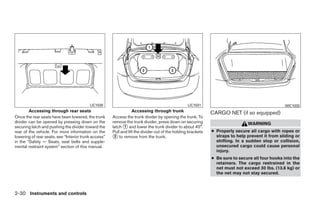 LIC1030                                                 LIC1031                                        WIC1032
        Accessing through rear seats                              Accessing through trunk                     CARGO NET (if so equipped)
Once the rear seats have been lowered, the trunk      Access the trunk divider by opening the trunk. To
divider can be opened by pressing down on the         remove the trunk divider, press down on securing                         WARNING
securing latch and pushing the divider toward the     latch ᭺ and lower the trunk divider to about 45°.
                                                             1
rear of the vehicle. For more information on the      Pull and lift the divider out of the holding brackets   ● Properly secure all cargo with ropes or
lowering of rear seats, see “Interior trunk access”   ᭺ to remove from the trunk.
                                                       2                                                        straps to help prevent it from sliding or
in the “Safety — Seats, seat belts and supple-                                                                  shifting. In a sudden stop or collision,
mental restraint system” section of this manual.                                                                unsecured cargo could cause personal
                                                                                                                injury.
                                                                                                              ● Be sure to secure all four hooks into the
                                                                                                                retainers. The cargo restrained in the
                                                                                                                net must not exceed 30 lbs. (13.6 kg) or
                                                                                                                the net may not stay secured.



2-30 Instruments and controls




                                                                                     ੬ REVIEW COPY—2009 Sentra (sen)
                                                                                     Owners Manual—USA_English (nna)
                                                                                     10/23/08—debbie ੭
 