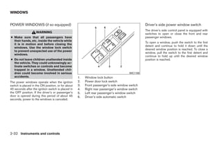 WINDOWS


POWER WINDOWS (if so equipped)                                                                   Driver’s side power window switch
                                                                                                 The driver’s side control panel is equipped with
                    WARNING                                                                      switches to open or close the front and rear
● Make sure that all passengers have                                                             passenger windows.
  their hands, etc. inside the vehicle while
                                                                                                 To open a window, push the switch to the first
  it is in motion and before closing the
                                                                                                 detent and continue to hold it down until the
  windows. Use the window lock switch
                                                                                                 desired window position is reached. To close a
  to prevent unexpected use of the power
                                                                                                 window, pull the switch to the first detent and
  windows.
                                                                                                 continue to hold up until the desired window
● Do not leave children unattended inside                                                        position is reached.
  the vehicle. They could unknowingly ac-
  tivate switches or controls and become
  trapped in a window. Unattended chil-
  dren could become involved in serious                                                WIC1100
  accidents.                                        1.   Window lock button
The power windows operate when the ignition         2.   Power door lock switch
switch is placed in the ON position, or for about   3.   Front passenger’s side window switch
45 seconds after the ignition switch is placed in   4.   Right rear passenger’s window switch
the OFF position. If the driver’s or passenger’s    5.   Left rear passenger’s window switch
door is opened during this period of about 45       6.   Driver’s side automatic switch
seconds, power to the windows is canceled.




2-32 Instruments and controls




                                                                             ੬ REVIEW COPY—2009 Sentra (sen)
                                                                             Owners Manual—USA_English (nna)
                                                                             10/23/08—debbie ੭
 