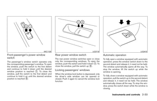 WIC1129                                            LIC0718                                              LIC0410
Front passenger’s power window                    Rear power window switch                          Automatic operation
switch                                            The rear power window switches open or close      To fully open a window equipped with automatic
The passenger’s window switch operates only       only the corresponding windows. To open the       operation, press the window switch down to the
the corresponding passenger’s window. To open     window, push the switch and hold it down ᭺. To
                                                                                           1        second detent and release it; it need not be held.
the window, push the switch to the first detent   close the window, pull the switch up ᭺.
                                                                                        2
                                                                                                    The window automatically opens all the way. To
and continue to hold it down until the desired                                                      stop the window, lift the switch up while the
window position is reached ᭺. To close the
                                1
                                                  Locking passengers’ windows
                                                                                                    window is opening.
window, pull the switch to the first detent and   When the window lock button is depressed, only
continue to hold it up until the desired window   the driver’s side window can be opened or         To fully close a window equipped with automatic
position is reached ᭺.
                     2                            closed. Push it again to cancel the window lock   operation, pull the switch up to the second detent
                                                  function.                                         and release it; it need not be held. The window
                                                                                                    automatically closes all the way. To stop the win-
                                                                                                    dow, press the switch down while the window is
                                                                                                    closing.

                                                                                                              Instruments and controls 2-33




                                                                              ੬ REVIEW COPY—2009 Sentra (sen)
                                                                              Owners Manual—USA_English (nna)
                                                                              10/23/08—debbie ੭
 