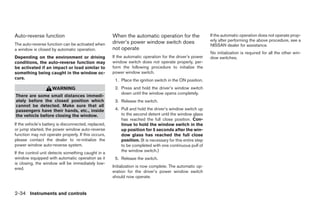 Auto-reverse function                                 When the automatic operation for the                  If the automatic operation does not operate prop-
                                                      driver’s power window switch does                     erly after performing the above procedure, see a
The auto-reverse function can be activated when                                                             NISSAN dealer for assistance.
a window is closed by automatic operation.            not operate
                                                                                                            No initialization is required for all the other win-
Depending on the environment or driving               If the automatic operation for the driver’s power     dow switches.
conditions, the auto-reverse function may             window switch does not operate properly, per-
be activated if an impact or load similar to          form the following procedure to initialize the
something being caught in the window oc-              power window switch.
curs.                                                  1. Place the ignition switch in the ON position.
                     WARNING                           2. Press and hold the driver’s window switch
                                                          down until the window opens completely.
There are some small distances immedi-
ately before the closed position which                 3. Release the switch.
cannot be detected. Make sure that all
passengers have their hands, etc., inside              4. Pull and hold the driver’s window switch up
the vehicle before closing the window.                    to the second detent until the window glass
                                                          has reached the full close position. Con-
If the vehicle’s battery is disconnected, replaced,       tinue to hold the window switch in the
or jump started, the power window auto-reverse            up position for 5 seconds after the win-
function may not operate properly. If this occurs,        dow glass has reached the full close
please contact the dealer to re-initialize the            position. (It is necessary for this entire step
power window auto-reverse system.                         to be completed with one continuous pull of
                                                          the window switch.)
If the control unit detects something caught in a
window equipped with automatic operation as it         5. Release the switch.
is closing, the window will be immediately low-
                                                      Initialization is now complete. The automatic op-
ered.
                                                      eration for the driver’s power window switch
                                                      should now operate.


2-34 Instruments and controls




                                                                                    ੬ REVIEW COPY—2009 Sentra (sen)
                                                                                    Owners Manual—USA_English (nna)
                                                                                    10/23/08—debbie ੭
 