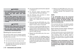 ● the moonroof glass panel has been adjusted           6. Release the UP/CLOSE side of the moon-
                   WARNING
                                                      or changed, or                                          roof switch. Do not disconnect the power for
● In an accident you could be thrown from                                                                     at least 2 seconds. The moonroof is now
  the vehicle through an open moonroof.             ● the electrical supply interrupted and/or
                                                      some malfunction has been detected.                     restarted.
  Always use seat belts and child
  restraints.                                      Use the following reset procedure to return            NOTE:
● Do not allow anyone to stand up or               moonroof operation to normal.
                                                                                                          If the UP/CLOSE side of the moonroof
  extend any portion of their body out of           1. Press the UP/CLOSE side of the moonroof            switch is released anytime during the re-
  the moonroof opening while the vehicle               switch, until it stops and then release the        starting process, all learned profile data
  is in motion or while the moonroof is                switch.                                            will be discarded and the procedure will
  closing.
                                                    2. Push and hold the UP/CLOSE side of the             have to be started over.
                                                       moonroof switch. The moonroof panel will           If the moonroof still does not operate properly,
                    CAUTION                            begin to move in about 10 seconds.
                                                                                                          have the moonroof system checked, and if nec-
● Remove water drops, snow, ice or sand
                                                    3. Continue to hold the UP/CLOSE side of the          essary repaired, by a NISSAN dealer.
  from the moonroof before opening.
                                                       moonroof switch while the panel moves in a
● Do not place heavy objects on the                    jogging motion to the full tilt position. When     Auto-reverse function (when closing or
  moonroof or surrounding area.                        the panel reaches the full tilt position it will   tilting down the moonroof)
                                                       back up a little and stop.
Resetting the moonroof switch                                                                             The auto-reverse function can be activated when
                                                    4. Release the UP/CLOSE side of the moon-             the moonroof is closed or tilted down by auto-
The moonroof switch may not operate properly           roof switch.                                       matic operation when the ignition switch is
and may need to be reset if any of the following                                                          placed in the ON position or for about 45 sec-
                                                    5. Within 5 seconds of completing step 4,
conditions have occurred:                                                                                 onds after the ignition switch is placed in the OFF
                                                       press and continuously hold the UP/CLOSE
 ● the battery terminal has been disconnected,         side of the moonroof switch. After a delay of      position.
                                                       5 seconds, the panel will move from the tilt       Depending on the environment or driving
 ● the moonroof has been manually moved,               position to the open position and back to the
                                                                                                          conditions, the auto-reverse function may
 ● the moonroof motor has been removed and             close position.
                                                                                                          be activated if an impact or load similar to
   reinstalled after the moonroof has been re-                                                            something being caught in the moonroof
   positioned or adjusted,                                                                                occurs.
2-36 Instruments and controls




                                                                                  ੬ REVIEW COPY—2009 Sentra (sen)
                                                                                  Owners Manual—USA_English (nna)
                                                                                  10/23/08—debbie ੭
 