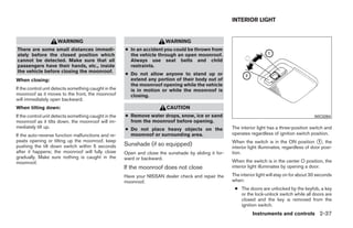 INTERIOR LIGHT


                     WARNING                                             WARNING
There are some small distances immedi-                ● In an accident you could be thrown from
ately before the closed position which                  the vehicle through an open moonroof.
cannot be detected. Make sure that all                  Always use seat belts and child
passengers have their hands, etc., inside               restraints.
the vehicle before closing the moonroof.
                                                      ● Do not allow anyone to stand up or
When closing:                                           extend any portion of their body out of
                                                        the moonroof opening while the vehicle
If the control unit detects something caught in the     is in motion or while the moonroof is
moonroof as it moves to the front, the moonroof         closing.
will immediately open backward.
When tilting down:                                                       CAUTION
If the control unit detects something caught in the   ● Remove water drops, snow, ice or sand                                                    WIC0264
moonroof as it tilts down, the moonroof will im-        from the moonroof before opening.
mediately tilt up.                                    ● Do not place heavy objects on the              The interior light has a three-position switch and
If the auto-reverse function malfunctions and re-       moonroof or surrounding area.                  operates regardless of ignition switch position.
peats opening or tilting up the moonroof, keep                                                         When the switch is in the ON position ᭺, the 1
pushing the tilt down switch within 5 seconds         Sunshade (if so equipped)                        interior light illuminates, regardless of door posi-
after it happens; the moonroof will fully close       Open and close the sunshade by sliding it for-   tion.
gradually. Make sure nothing is caught in the         ward or backward.
moonroof.                                                                                              When the switch is in the center O position, the
                                                      If the moonroof does not close                   interior light illuminates by opening a door.
                                                      Have your NISSAN dealer check and repair the     The interior light will stay on for about 30 seconds
                                                      moonroof.                                        when:
                                                                                                        ● The doors are unlocked by the keyfob, a key
                                                                                                          or the lock-unlock switch while all doors are
                                                                                                          closed and the key is removed from the
                                                                                                          ignition switch.
                                                                                                                 Instruments and controls 2-37




                                                                                 ੬ REVIEW COPY—2009 Sentra (sen)
                                                                                 Owners Manual—USA_English (nna)
                                                                                 10/23/08—debbie ੭
 