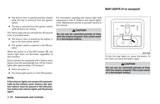 MAP LIGHTS (if so equipped)


 ● The driver’s door is opened and then closed          For information regarding the interior light bulb
   while the key is removed from the ignition           replacement, refer to “Exterior and interior lights”
   switch.                                              in the “Maintenance and do-it-yourself” section of
                                                        this manual.
 ● The key is removed from the ignition switch
   while all doors are closed.
                                                                              CAUTION
The interior light will turn off while the 30 second
                                                        Do not use for extended periods of time
timer is activated when:
                                                        with the engine stopped. This could result
 ● The driver’s door is locked by the keyfob, a         in a discharged battery.
   key or the lock-unlock switch.
 ● The ignition switch is placed in the ON po-
   sition.
When the switch is in the OFF position ᭺, the
                                           2
                                                                                                                                                     WIC1485
interior light does not illuminate, regardless of
door position.                                                                                                 To turn the map lights on, press the button. To
                                                                                                               turn them off, press the button again.
Some vehicles are equipped with a battery saver
feature that will automatically turn off the interior                                                                             CAUTION
lights after approximately 10 minutes if:
                                                                                                               Do not use for extended periods of time
 ● doors are open, or                                                                                          with the engine stopped. This could result
 ● the interior light switch is in the ON position.                                                            in a discharged battery.

NOTE:
If the interior lights are turned off automati-
cally by the battery saver feature, the igni-
tion switch must be placed in the ON posi-
tion before the interior lights will illuminate
again.

2-38 Instruments and controls




                                                                                       ੬ REVIEW COPY—2009 Sentra (sen)
                                                                                       Owners Manual—USA_English (nna)
                                                                                       10/23/08—debbie ੭
 