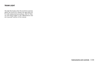 TRUNK LIGHT


The light illuminates when the trunk lid is opened.
When the trunk lid is closed, the light goes off.
For bulb replacement procedures, refer to “Exte-
rior and interior lights” in the “Maintenance and
do-it-yourself” section of this manual.




                                                                          Instruments and controls 2-39




                                                      ੬ REVIEW COPY—2009 Sentra (sen)
                                                      Owners Manual—USA_English (nna)
                                                      10/23/08—debbie ੭
 