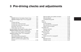 3 Pre-driving checks and adjustments


Keys . . . . . . . . . . . . . . . . . . . . . . . . . . . . . . . . . . . . . . . . . . . . . 3-2      Warning lights and audible reminders . . . . . . . . . . . . 3-19
   NISSAN Vehicle Immobilizer System keys . . . . . . . . . 3-2                                         Warning signals . . . . . . . . . . . . . . . . . . . . . . . . . . . . . . . 3-20
   NISSAN Intelligent Key™ (if so equipped) . . . . . . . . . 3-3                                       Troubleshooting guide . . . . . . . . . . . . . . . . . . . . . . . . . 3-21
Doors . . . . . . . . . . . . . . . . . . . . . . . . . . . . . . . . . . . . . . . . . . . . 3-4    Hood . . . . . . . . . . . . . . . . . . . . . . . . . . . . . . . . . . . . . . . . . . . 3-22
   Locking with key. . . . . . . . . . . . . . . . . . . . . . . . . . . . . . . . 3-4               Trunk lid . . . . . . . . . . . . . . . . . . . . . . . . . . . . . . . . . . . . . . . . . 3-22
   Locking with inside lock knob . . . . . . . . . . . . . . . . . . . . 3-5                            Trunk lid release . . . . . . . . . . . . . . . . . . . . . . . . . . . . . . . 3-23
   Locking with power door lock switch . . . . . . . . . . . . . 3-5                                    Key operation (if so equipped) . . . . . . . . . . . . . . . . . . 3-23
   Automatic door locks . . . . . . . . . . . . . . . . . . . . . . . . . . . 3-5                       Interior trunk lid release . . . . . . . . . . . . . . . . . . . . . . . . 3-23
   Child safety rear door lock . . . . . . . . . . . . . . . . . . . . . . . 3-6                     Fuel-filler door . . . . . . . . . . . . . . . . . . . . . . . . . . . . . . . . . . . 3-24
Remote keyless entry system (models without                                                             Opener operation. . . . . . . . . . . . . . . . . . . . . . . . . . . . . . 3-24
NISSAN Intelligent Key™) (if so equipped) . . . . . . . . . . . . 3-6                                   Fuel-filler cap . . . . . . . . . . . . . . . . . . . . . . . . . . . . . . . . . 3-24
   How to use remote keyless entry system . . . . . . . . . . 3-7                                    Steering wheel . . . . . . . . . . . . . . . . . . . . . . . . . . . . . . . . . . . 3-26
NISSAN Intelligent Key™ (if so equipped) . . . . . . . . . . . 3-10                                     Tilt operation . . . . . . . . . . . . . . . . . . . . . . . . . . . . . . . . . . 3-26
   Operating range. . . . . . . . . . . . . . . . . . . . . . . . . . . . . . . 3-12                 Sun visors . . . . . . . . . . . . . . . . . . . . . . . . . . . . . . . . . . . . . . . 3-26
   Door locks/unlocks precaution . . . . . . . . . . . . . . . . . . 3-13                               Vanity mirrors (if so equipped). . . . . . . . . . . . . . . . . . . 3-26
   NISSAN Intelligent Key™ Operation. . . . . . . . . . . . . . 3-13                                 Mirrors . . . . . . . . . . . . . . . . . . . . . . . . . . . . . . . . . . . . . . . . . . 3-27
   How to use the remote keyless entry                                                                  Rearview mirror . . . . . . . . . . . . . . . . . . . . . . . . . . . . . . . 3-27
   function . . . . . . . . . . . . . . . . . . . . . . . . . . . . . . . . . . . . . . 3-16            Outside mirrors . . . . . . . . . . . . . . . . . . . . . . . . . . . . . . . 3-27




                                                                                                      ੬ REVIEW COPY—2009 Sentra (sen)
                                                                                                      Owners Manual—USA_English (nna)
                                                                                                      10/27/08—tbrooks ੭
 