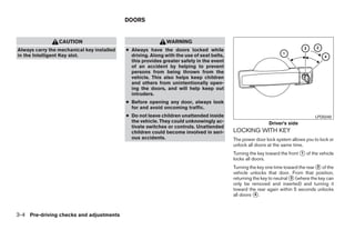 DOORS


                 CAUTION                                      WARNING
Always carry the mechanical key installed   ● Always have the doors locked while
in the Intelligent Key slot.                  driving. Along with the use of seat belts,
                                              this provides greater safety in the event
                                              of an accident by helping to prevent
                                              persons from being thrown from the
                                              vehicle. This also helps keep children
                                              and others from unintentionally open-
                                              ing the doors, and will help keep out
                                              intruders.
                                            ● Before opening any door, always look
                                              for and avoid oncoming traffic.
                                            ● Do not leave children unattended inside                                              LPD0240
                                              the vehicle. They could unknowingly ac-                       Driver’s side
                                              tivate switches or controls. Unattended
                                              children could become involved in seri-      LOCKING WITH KEY
                                              ous accidents.                               The power door lock system allows you to lock or
                                                                                           unlock all doors at the same time.
                                                                                           Turning the key toward the front ᭺ of the vehicle
                                                                                                                            1
                                                                                           locks all doors.
                                                                                           Turning the key one time toward the rear ᭺ of the
                                                                                                                                    2
                                                                                           vehicle unlocks that door. From that position,
                                                                                           returning the key to neutral ᭺ (where the key can
                                                                                                                        3
                                                                                           only be removed and inserted) and turning it
                                                                                           toward the rear again within 5 seconds unlocks
                                                                                           all doors ᭺.
                                                                                                      4




3-4 Pre-driving checks and adjustments




                                                                      ੬ REVIEW COPY—2009 Sentra (sen)
                                                                      Owners Manual—USA_English (nna)
                                                                      10/23/08—debbie ੭
 