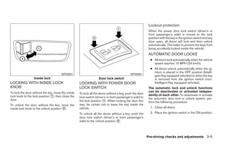 Lockout protection
                                                                                                           When the power door lock switch (driver’s or
                                                                                                           front passenger’s side) is moved to the lock
                                                                                                           position with the key in the ignition switch and any
                                                                                                           door open, all doors will lock and then unlock
                                                                                                           automatically. This helps to prevent the keys from
                                                                                                           being accidently locked inside the vehicle.
                                                                                                           AUTOMATIC DOOR LOCKS
                                                                                                            ● All doors lock automatically when the vehicle
                                                                                                              speed reaches 15 MPH (24 km/h).
                                                                                                            ● All doors unlock automatically when the ig-
                                                                                                              nition is placed in the OFF position (Intelli-
                                       WPD0291                                              WPD0381
                                                                                                              gent Key equipped vehicles) or when the key
                  Inside lock                                      Door lock switch                           is removed from the ignition switch (non-
LOCKING WITH INSIDE LOCK                            LOCKING WITH POWER DOOR                                   Intelligent Key equipped vehicles).
KNOB                                                LOCK SWITCH                                            The automatic lock and unlock functions
To lock the door without the key, move the inside                                                          can be deactivated or activated indepen-
                                                    To lock all the doors without a key, push the door
lock knob to the lock position ᭺, then close the
                               1                    lock switch (driver’s or front passenger’s side) to
                                                                                                           dently of each other. To deactivate or activate
                                                                                                           the automatic door lock or unlock system, per-
door.                                               the lock position ᭺. When locking the door this
                                                                       1
                                                                                                           form the following procedure:
To unlock the door without the key, move the        way, be certain not to leave the key inside the
inside lock knob to the unlock position ᭺.
                                        2           vehicle.                                                1. Close all doors.

                                                    To unlock all the doors without a key, push the         2. Place the ignition switch in the ON position.
                                                    door lock switch (driver’s or front passenger’s
                                                    side) to the unlock position ᭺.
                                                                                 2




                                                                                                          Pre-driving checks and adjustments 3-5




                                                                                  ੬ REVIEW COPY—2009 Sentra (sen)
                                                                                  Owners Manual—USA_English (nna)
                                                                                  10/23/08—debbie ੭
 