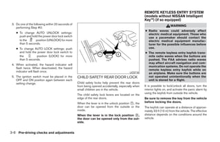 REMOTE KEYLESS ENTRY SYSTEM
                                                                                                     (models without NISSAN Intelligent
                                                                                                     Key™) (if so equipped)
 3. Do one of the following within 20 seconds of
                                                                                                                          WARNING
    performing Step #2:
                                                                                                     ● Radio waves could adversely affect
    ● To change AUTO UNLOCK settings:                                                                  electric medical equipment. Those who
      push and hold the power door lock switch                                                         use a pacemaker should contact the
      to the      position (UNLOCK) for more                                                           electric medical equipment manufac-
      than 5 seconds.                                                                                  turer for the possible influences before
    ● To change AUTO LOCK settings: push                                                               use.
      and hold the power door lock switch to                                                         ● The remote keyless entry keyfob trans-
      the         position (LOCK) for more                                                             mits radio waves when the buttons are
      than 5 seconds.                                                                                  pushed. The FAA advises radio waves
                                                                                                       may affect aircraft navigation and com-
 4. When activated, the hazard indicator will
                                                                                                       munication systems. Do not operate the
    flash twice. When deactivated, the hazard
                                                                                                       remote keyless entry keyfob while on
    indicator will flash once.                                                            LIC0716      an airplane. Make sure the buttons are
 5. The ignition switch must be placed in the      CHILD SAFETY REAR DOOR LOCK                         not operated unintentionally when the
    OFF and ON position again between each                                                             unit is stored for a flight.
    setting change.                                Child safety locks help prevent the rear doors
                                                   from being opened accidentally, especially when   It is possible to lock/unlock all doors, turn the
                                                   small children are in the vehicle.                interior lights on, and activate the panic alarm by
                                                                                                     using the keyfob from outside the vehicle.
                                                   The child safety lock levers are located on the
                                                   edge of the rear doors.                           Be sure to remove the key from the vehicle
                                                   When the lever is in the unlock position ᭺, the
                                                                                           1         before locking the doors.
                                                   door can be opened from the outside or the        The keyfob can operate at a distance of approxi-
                                                   inside.                                           mately 33 ft (10 m) from the vehicle. The effective
                                                   When the lever is in the lock position ᭺,
                                                                                          2          distance depends on the conditions around the
                                                   the door can be opened only from the out-         vehicle.
                                                   side.


3-6 Pre-driving checks and adjustments




                                                                               ੬ REVIEW COPY—2009 Sentra (sen)
                                                                               Owners Manual—USA_English (nna)
                                                                               10/23/08—debbie ੭
 