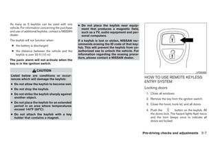 As many as 5 keyfobs can be used with one          ● Do not place the keyfob near equip-
vehicle. For information concerning the purchase     ment that produces a magnetic field,
and use of additional keyfobs, contact a NISSAN      such as a TV, audio equipment and per-
dealer.                                              sonal computers.
The keyfob will not function when:                 If a keyfob is lost or stolen, NISSAN rec-
                                                   ommends erasing the ID code of that key-
 ● the battery is discharged
                                                   fob. This will prevent the keyfob from un-
 ● the distance between the vehicle and the        authorized use to unlock the vehicle. For
   keyfob is over 33 ft (10 m)                     information regarding the erasing proce-
                                                   dure, please contact a NISSAN dealer.
The panic alarm will not activate when the
key is in the ignition switch.

                    CAUTION
                                                                                                                                         LPD0209
Listed below are conditions or occur-
rences which will damage the keyfob:
                                                                                                 HOW TO USE REMOTE KEYLESS
                                                                                                 ENTRY SYSTEM
● Do not allow the keyfob to become wet.
● Do not drop the keyfob.                                                                        Locking doors
● Do not strike the keyfob sharply against                                                        1. Close all windows.
  another object.                                                                                 2. Remove the key from the ignition switch.
● Do not place the keyfob for an extended
                                                                                                  3. Close the hood, trunk lid, and all doors.
  period in an area where temperatures
  exceed 140°F (60°C).                                                                            4. Push the           button on the keyfob. All
● Do not attach the keyfob with a key                                                                the doors lock. The hazard lights flash twice
  holder that contains a magnet.                                                                     and the horn beeps once to indicate all
                                                                                                     doors are locked.



                                                                                                Pre-driving checks and adjustments 3-7




                                                                            ੬ REVIEW COPY—2009 Sentra (sen)
                                                                            Owners Manual—USA_English (nna)
                                                                            10/23/08—debbie ੭
 
