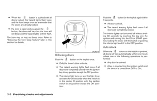 ● When the           button is pushed with all                                                          Push the        button on the keyfob again within
   doors locked, the hazard lights flash twice                                                           5 seconds.
   and the horn beeps once as a reminder that
                                                                                                          ● All doors unlock.
   the doors are already locked.
                                                                                                          ● The hazard warning lights flash once if all
 ● If a door is open and you push the                                                                       doors are completely closed.
   button, the doors will lock but the horn will
   not beep and the hazard lights will not flash.                                                        The interior lights can be turned off without wait-
                                                                                                         ing 30 seconds by inserting the key into the
The horn may or may not beep once. Refer to                                                              ignition and turning it to the ON or START posi-
“Silencing the horn beep feature” later in this                                                          tion, locking the doors with the keyfob or pushing
section for details.                                                                                     the interior light switch to the OFF position.
                                                                                                         Auto relock
                                                                                             LPD0210     When the           button on the keyfob is pushed,
                                                                                                         all doors will lock automatically within one minute
                                                    Unlocking doors                                      unless one of the following operations is per-
                                                    Push the        button on the keyfob once.           formed:

                                                     ● Only the driver’s door unlocks.                    ● Any door is opened.

                                                     ● The hazard warning lights flash once if all        ● A key is inserted into the ignition switch and
                                                                                                            the switch is turned from OFF to ON.
                                                       doors are completely closed with the ignition
                                                       key in any position except the ON position.
                                                     ● The interior light turns on and the light timer
                                                       activates for 30 seconds when the switch is
                                                       in the center O position with the ignition
                                                       switch in any position except the ON posi-
                                                       tion.


3-8 Pre-driving checks and adjustments




                                                                                 ੬ REVIEW COPY—2009 Sentra (sen)
                                                                                 Owners Manual—USA_English (nna)
                                                                                 10/23/08—debbie ੭
 