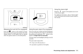 Using the interior light
                                                                                                          Push the          button on the keyfob once to turn
                                                                                                          on the interior lights.
                                                                                                          For additional information, refer to “Interior light”
                                                                                                          in the “Instruments and controls” section earlier in
                                                                                                          this manual.




                                       WPD0319                                               LPD0211
Releasing the trunk lid (if so equipped)            Using the panic alarm (if so equipped)
Push the         button on the keyfob for longer    If you are near your vehicle and feel threatened,
than 0.5 seconds to open the trunk lid. The trunk   you may activate the panic alarm to call attention
release button on the keyfob will not operate       by pushing and holding the         button on the
when the ignition switch is in the ON position.     keyfob for longer than 0.5 seconds.
                                                    The panic alarm and headlights will stay on for 25
                                                    seconds.
                                                    The panic alarm stops when:
                                                     ● it has run for 25 seconds, or
                                                     ● any button is pushed on the keyfob.




                                                                                                         Pre-driving checks and adjustments 3-9




                                                                                  ੬ REVIEW COPY—2009 Sentra (sen)
                                                                                  Owners Manual—USA_English (nna)
                                                                                  10/23/08—debbie ੭
 