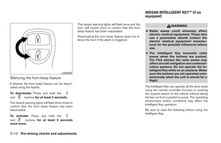 NISSAN INTELLIGENT KEY™ (if so
                                                                                                          equipped)

                                                      The hazard warning lights will flash once and the
                                                                                                                              WARNING
                                                      horn will sound once to confirm that the horn
                                                      beep feature has been reactivated.                  ● Radio waves could adversely affect
                                                                                                            electric medical equipment. Those who
                                                      Deactivating the horn beep feature does not si-       use a pacemaker should contact the
                                                      lence the horn if the alarm is triggered.             electric medical equipment manufac-
                                                                                                            turer for the possible influences before
                                                                                                            use.
                                                                                                          ● The Intelligent Key transmits radio
                                                                                                            waves when the buttons are pushed.
                                                                                                            The FAA advises the radio waves may
                                                                                                            affect aircraft navigation and communi-
                                                                                                            cation systems. Do not operate the In-
                                                                                                            telligent Key while on an airplane. Make
                                          LPD0262                                                           sure the buttons are not operated unin-
Silencing the horn beep feature                                                                             tentionally when the unit is stored for a
                                                                                                            flight.
If desired, the horn beep feature can be deacti-
vated using the keyfob.                                                                                   The Intelligent Key can operate all the door locks
                                                                                                          using the remote controller function or pushing
To deactivate: Press and hold the                                                                         the request switch on the vehicle without taking
and      buttons for at least 2 seconds.                                                                  the key out from a pocket or purse. The operating
                                                                                                          environment and/or conditions may affect the
The hazard warning lights will flash three times to
                                                                                                          Intelligent Key operation.
confirm that the horn beep feature has been
deactivated.                                                                                              Be sure to read the following before using the
                                                                                                          Intelligent Key.
To activate: Press and hold the
and      buttons for at least 2 seconds
once more.


3-10 Pre-driving checks and adjustments




                                                                                   ੬ REVIEW COPY—2009 Sentra (sen)
                                                                                   Owners Manual—USA_English (nna)
                                                                                   10/23/08—debbie ੭
 