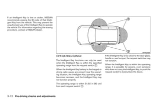 If an Intelligent Key is lost or stolen, NISSAN
recommends erasing the ID code of that Intelli-
gent Key from the vehicle. This may prevent the
unauthorized use of the Intelligent Key to operate
the vehicle. For information regarding the erasing
procedure, contact a NISSAN dealer.




                                                                                                                                                     SPA2038

                                                     OPERATING RANGE                                     If the Intelligent Key is too close to the door glass,
                                                                                                         handle or rear bumper, the request switches may
                                                     The Intelligent Key functions can only be used      not function.
                                                     when the Intelligent Key is within the specified
                                                     operating range from the request switch ᭺.
                                                                                              1          When the Intelligent Key is within the operating
                                                                                                         range, it is possible for anyone, even someone
                                                     When the Intelligent Key battery is discharged or   who does not carry the Intelligent Key, to push the
                                                     strong radio waves are present near the operat-     request switch to lock/unlock the doors.
                                                     ing location, the Intelligent Key operating range
                                                     becomes narrower, and the Intelligent Key may
                                                     not function properly.
                                                     The operating range is within 31.50 in (80 cm)
                                                     from each request switch ᭺.
                                                                               1




3-12 Pre-driving checks and adjustments




                                                                                  ੬ REVIEW COPY—2009 Sentra (sen)
                                                                                  Owners Manual—USA_English (nna)
                                                                                  10/23/08—debbie ੭
 