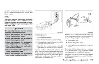 inside the vehicle and all the doors are closed;
the lock will automatically unlock and the door
buzzer sounds.

NOTE:
The doors may not lock when the Intelli-
gent Key is in the same hand that is oper-
ating the request switch to lock the door.
Put the Intelligent Key in a purse, pocket or
your other hand.

                    CAUTION
The lockout protection may not function
under the following conditions:                                                              WPD0377                                                  WPD0369
● When the Intelligent Key is placed on            Unlocking doors                                          All doors will be locked automatically unless one
  top of the instrument panel.                                                                              of the following operations is performed within 60
                                                    1. Carry the Intelligent Key.                           seconds after pushing the request switch.
● When the Intelligent Key is placed on
  top of the rear parcel shelf.                     2. Push the door handle request switch ᭺.
                                                                                           1
                                                                                                             ● Opening any door.
● When the Intelligent Key is placed in-            3. The hazard warning lights flash once and the          ● Pushing the ignition switch.
  side the glove box or a storage bin.                 outside buzzer sounds once.
                                                                                                             ● Inserting the mechanical key into the ignition
● When the Intelligent Key is placed in-            4. Push the door handle request switch ᭺     1
                                                                                                               switch.
  side the door pockets.                               again within 60 seconds to unlock all doors.
                                                                                                            The interior light timer illuminates for a maximum
● When the Intelligent Key is placed on or         If a door handle is pulled while unlocking the
                                                                                                            of 30 seconds when a door is unlocked and the
  under the spare tire area.                       doors, that door may not be unlocked. Returning
                                                                                                            room light switch is in the DOOR position.
                                                   the door handle to its original position will unlock
● When the Intelligent Key is placed in-
                                                   the door. If the door does not unlock after return-      The interior light can be turned off without waiting
  side or near metallic materials.
                                                   ing the door handle, push the door handle re-            for 30 seconds by performing one of the follow-
                                                   quest switch to unlock the door.                         ing operations.
                                                                                                          Pre-driving checks and adjustments 3-15




                                                                                    ੬ REVIEW COPY—2009 Sentra (sen)
                                                                                    Owners Manual—USA_English (nna)
                                                                                    10/23/08—debbie ੭
 