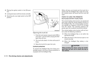 ● Placing the ignition switch in the ON posi-                                                           When all doors are locked and the trunk lid is
   tion.                                                                                                 closed with the Intelligent Key inside the trunk,
                                                                                                         the outside buzzer will sound and the trunk will
 ● Locking the doors with the remote controller.
                                                                                                         open.
 ● Switching the room light switch to the OFF
   position.                                                                                             HOW TO USE THE REMOTE
                                                                                                         KEYLESS ENTRY FUNCTION
                                                                                                         The remote keyless entry function can operate all
                                                                                                         door locks using the remote keyless function of
                                                                                                         the Intelligent Key. The remote keyless function
                                                                                                         can operate at a distance of 33 ft (10 m) away
                                                                                                         from the vehicle. The operating distance de-
                                                                                                         pends upon the conditions around the vehicle.
                                                                                            WPD0401      The remote keyless entry function will not func-
                                                                                                         tion under the following conditions:
                                                   Opening the trunk lid
                                                                                                          ● When the Intelligent Key is not within the
                                                    1. Push the trunk opener request switch ᭺ for
                                                                                             A              operational range.
                                                       more than 1 second while carrying the Intel-
                                                       ligent Key with you.                               ● When the doors or the trunk are open or not
                                                                                                            closed securely.
                                                    2. The trunk will unlatch. A chime will sound 4
                                                                                                          ● When the Intelligent Key battery is dis-
                                                       times.
                                                                                                            charged.
                                                    3. Raise the trunk lid to open the trunk.
                                                                                                                             CAUTION
                                                   Lockout protection
                                                                                                         When locking the doors using the Intelli-
                                                   To prevent the Intelligent Key from being acci-       gent Key, be sure not to leave the key in
                                                   dentally locked in the trunk, lockout protection is   the vehicle.
                                                   equipped with the Intelligent Key.


3-16 Pre-driving checks and adjustments




                                                                                 ੬ REVIEW COPY—2009 Sentra (sen)
                                                                                 Owners Manual—USA_English (nna)
                                                                                 10/23/08—debbie ੭
 