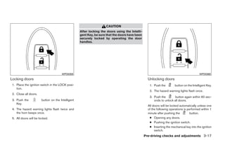 CAUTION
                                                   After locking the doors using the Intelli-
                                                   gent Key, be sure that the doors have been
                                                   securely locked by operating the door
                                                   handles.




                                      WPD0359                                                                                             WPD0360

Locking doors                                                                                     Unlocking doors
 1. Place the ignition switch in the LOCK posi-                                                    1. Push the        button on the Intelligent Key.
    tion.
                                                                                                   2. The hazard warning lights flash once.
 2. Close all doors.
                                                                                                   3. Push the        button again within 60 sec-
 3. Push the           button on the Intelligent                                                      onds to unlock all doors.
    Key.
                                                                                                  All doors will be locked automatically unless one
 4. The hazard warning lights flash twice and                                                     of the following operations is performed within 1
    the horn beeps once.                                                                          minute after pushing the         button.
 5. All doors will be locked.                                                                      ● Opening any doors.
                                                                                                   ● Pushing the ignition switch.
                                                                                                   ● Inserting the mechanical key into the ignition
                                                                                                       switch.
                                                                                                Pre-driving checks and adjustments 3-17




                                                                            ੬ REVIEW COPY—2009 Sentra (sen)
                                                                            Owners Manual—USA_English (nna)
                                                                            10/23/08—debbie ੭
 