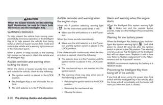 CAUTION                         Audible reminder and warning when                    Alarm and warning when the engine
                                                     the engine stops                                     starts
When the buzzer sounds and the warning
light illuminates, be sure to check both             When the P position selecting warning light          When the Intelligent Key system warning light
the vehicle and the Intelligent Key.                 (    ) in the instrument panel blinks in red:        (      ) blinks red and the outside buzzer
                                                                                                          sounds, make sure the Intelligent Key is inside the
WARNING SIGNALS                                       ● Make sure the shift selector is in the P posi-    vehicle.
To help prevent the vehicle from moving unex-           tion.
pectedly by erroneous operation of the Intelligent
                                                                                                          Warning for low battery power
                                                     When the chime sounds intermittently:
Key or to help prevent the vehicle from being                                                             When the Intelligent Key battery is low, the Intel-
stolen, a chime or buzzer sounds from inside and      ● Make sure the shift selector is in the P posi-
                                                                                                          ligent Key system warning light (          ) will blink
outside the vehicle and a warning light comes on        tion and the ignition switch is placed in the     green for about 30 seconds after the ignition
in the instrument panel.                                LOCK position.                                    switch is placed in the ON position. This warning
When a chime or beep sounds or the warning           If the chime sounds continuously when the driv-      is to let you know that the battery of the Intelligent
light comes on, be sure to check the vehicle and     er’s door is opened, check the following:            Key will run down soon. Replace it with a new
the Intelligent Key.                                                                                      one. Refer to “Battery replacement” in the “Main-
                                                      ● The selector lever is in the P position and the   tenance and do-it-yourself” section.
Audible reminder and warning when                       ignition switch is placed in the LOCK posi-
                                                                                                          NISSAN recommends replacing the battery at a
locking the doors                                       tion.
                                                                                                          NISSAN dealer.
When the chime or buzzer sounds from inside           ● The mechanical key is not inserted into the
                                                        ignition switch.                                  Preventing the Intelligent Key from
and outside the vehicle, check for the following:
                                                                                                          being left in the vehicle
 ● The ignition switch is placed in the LOCK          ● The warning chime may stop when one of
   position.                                            the following is performed:                       If you lock all doors using the power door lock
                                                                                                          switch with the Intelligent Key in the vehicle, all of
 ● The Intelligent Key is not left inside the ve-        – Returning the ignition switch to the LOCK      the doors unlock immediately and the buzzer will
   hicle.                                                  position.                                      warn you when the door is closed.
 ● The shift selector is in the P (Park) position.       – Removing the mechanical key.
                                                         – Closing the doors.

3-20 Pre-driving checks and adjustments




                                                                                  ੬ REVIEW COPY—2009 Sentra (sen)
                                                                                  Owners Manual—USA_English (nna)
                                                                                  10/23/08—debbie ੭
 