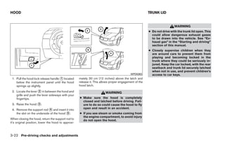 HOOD                                                                                                    TRUNK LID


                                                                                                                          WARNING
                                                                                                        ● Do not drive with the trunk lid open. This
                                                                                                          could allow dangerous exhaust gases
                                                                                                          to be drawn into the vehicle. See “Ex-
                                                                                                          haust gas” in the “Starting and driving”
                                                                                                          section of this manual.
                                                                                                        ● Closely supervise children when they
                                                                                                          are around cars to prevent them from
                                                                                                          playing and becoming locked in the
                                                                                                          trunk where they could be seriously in-
                                                                                                          jured. Keep the car locked, with the rear
                                                                                                          seatback and trunk lid securely latched
                                                                                                          when not in use, and prevent children’s
                                                                                           WPD0383        access to car keys.
 1. Pull the hood lock release handle ᭺ located
                                      1              mately 30 cm (12 inches) above the latch and
    below the instrument panel until the hood        release it. This allows proper engagement of the
    springs up slightly.                             hood latch.
 2. Locate the lever ᭺ in between the hood and
                      2
                                                                        WARNING
    grille and push the lever sideways with your
    fingertips.                                      ● Make sure the hood is completely
                                                       closed and latched before driving. Fail-
 3. Raise the hood ᭺.
                   3                                   ure to do so could cause the hood to fly
 4. Remove the support rod ᭺ and insert it into
                              4                        open and result in an accident.
    the slot on the underside of the hood ᭺.
                                          5          ● If you see steam or smoke coming from
                                                       the engine compartment, to avoid injury
When closing the hood, return the support rod to       do not open the hood.
it’s original position, lower the hood to approxi-



3-22 Pre-driving checks and adjustments




                                                                                 ੬ REVIEW COPY—2009 Sentra (sen)
                                                                                 Owners Manual—USA_English (nna)
                                                                                 10/23/08—debbie ੭
 