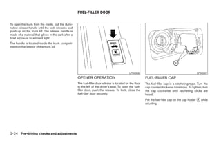 FUEL-FILLER DOOR


To open the trunk from the inside, pull the illumi-
nated release handle until the lock releases and
push up on the trunk lid. The release handle is
made of a material that glows in the dark after a
brief exposure to ambient light.
The handle is located inside the trunk compart-
ment on the interior of the trunk lid.




                                                                                                 LPD0386                                              LPD0387
                                                      OPENER OPERATION                                       FUEL-FILLER CAP
                                                      The fuel-filler door release is located on the floor   The fuel-filler cap is a ratcheting type. Turn the
                                                      to the left of the driver’s seat. To open the fuel-    cap counterclockwise to remove. To tighten, turn
                                                      filler door, push the release. To lock, close the      the cap clockwise until ratcheting clicks are
                                                      fuel-filler door securely.                             heard.
                                                                                                             Put the fuel-filler cap on the cap holder ᭺ while
                                                                                                                                                       1
                                                                                                             refueling.




3-24 Pre-driving checks and adjustments




                                                                                     ੬ REVIEW COPY—2009 Sentra (sen)
                                                                                     Owners Manual—USA_English (nna)
                                                                                     10/23/08—debbie ੭
 