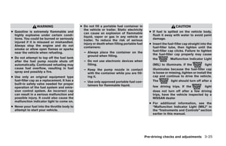 WARNING                      ● Do not fill a portable fuel container in                          CAUTION
                                                 the vehicle or trailer. Static electricity
● Gasoline is extremely flammable and            can cause an explosion of flammable            ● If fuel is spilled on the vehicle body,
  highly explosive under certain condi-          liquid, vapor or gas in any vehicle or           flush it away with water to avoid paint
  tions. You could be burned or seriously        trailer. To reduce the risk of serious           damage.
  injured if it is misused or mishandled.        injury or death when filling portable fuel     ● Insert the fuel-filler cap straight into the
  Always stop the engine and do not              containers:                                      fuel-filler tube, then tighten until the
  smoke or allow open flames or sparks
                                                 – Always place the container on the              fuel-filler cap clicks. Failure to tighten
  near the vehicle when refueling.
                                                   ground when filling.                           the fuel-filler cap properly may cause
● Do not attempt to top off the fuel tank                                                         the           Malfunction Indicator Light
  after the fuel pump nozzle shuts off           – Do not use electronic devices when
  automatically. Continued refueling may           filling.                                       (MIL) to illuminate. If the           light
  cause fuel overflow, resulting in fuel         – Keep the pump nozzle in contact                illuminates because the fuel-filler cap
  spray and possibly a fire.                       with the container while you are fill-         is loose or missing, tighten or install the
● Use only an original equipment type              ing it.                                        cap and continue to drive the vehicle.
  fuel-filler cap as a replacement. It has a     – Use only approved portable fuel con-           The          light should turn off after a
  built-in safety valve needed for proper          tainers for flammable liquid.
  operation of the fuel system and emis-                                                          few driving trips. If the         light
  sion control system. An incorrect cap                                                           does not turn off after a few driving
  can result in a serious malfunction and                                                         trips, have the vehicle inspected by a
  possible injury. It could also cause the                                                        NISSAN dealer
  malfunction indicator light to come on.
                                                                                                ● For additional information, see the
● Never pour fuel into the throttle body to                                                       “Malfunction Indicator Light (MIL)” in
  attempt to start your vehicle.                                                                  the “Instruments and Controls” section
                                                                                                  earlier in this manual.




                                                                                              Pre-driving checks and adjustments 3-25




                                                                         ੬ REVIEW COPY—2009 Sentra (sen)
                                                                         Owners Manual—USA_English (nna)
                                                                         10/23/08—debbie ੭
 