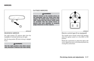 MIRRORS


                                                  OUTSIDE MIRRORS
                                                                  WARNING
                                                  Objects viewed in the outside mirror on
                                                  the passenger side are closer than they
                                                  appear. Be careful when moving to the
                                                  right. Using only this mirror could cause
                                                  an accident. Use the inside mirror or
                                                  glance over your shoulder to properly
                                                  judge distances to other objects.



                                      WPD0126                                                                                             WPD0274
REARVIEW MIRROR                                                                                 Electric control type (if so equipped)
The night position ᭺ reduces glare from the
                     1                                                                          The outside mirror remote control only operates
headlights of vehicles behind you at night.                                                     when the ignition switch is in the ACC or ON
                                                                                                position.
Use the day position ᭺ when driving in daylight
                     2
hours.                                                                                          Rotate the control lever to select the right or left
                                                                                                mirror. Adjust the mirror to the desired position by
                   WARNING                                                                      moving the control lever.
Use the night position only when neces-
sary, because it reduces rear view clarity.




                                                                                              Pre-driving checks and adjustments 3-27




                                                                          ੬ REVIEW COPY—2009 Sentra (sen)
                                                                          Owners Manual—USA_English (nna)
                                                                          10/23/08—debbie ੭
 