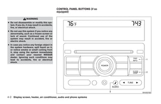 CONTROL PANEL BUTTONS (if so
                                                equipped)

                  WARNING
● Do not disassemble or modify this sys-
  tem. If you do, it may result in accidents,
  fire, or electrical shock.
● Do not use this system if you notice any
  abnormality, such as a frozen screen or
  lack of sound. Continued use of the
  system may result in accident, fire or
  electric shock.
● In case you notice any foreign object in
  the system hardware, spill liquid on it,
  or notice smoke or smell coming from
  it, stop using the system immediately
  and contact your nearest NISSAN
  dealer. Ignoring such conditions may
  lead to accidents, fire or electrical
  shock.




                                                                                                    WHA0700

4-2 Display screen, heater, air conditioner, audio and phone systems




                                                                  ੬ REVIEW COPY—2009 Sentra (sen)
                                                                  Owners Manual—USA_English (nna)
                                                                  10/23/08—debbie ੭
 