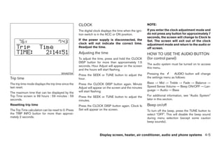 CLOCK                                                NOTE:
                                                      The digital clock displays the time when the igni-   If you enter the clock adjustment mode and
                                                      tion switch is in the ACC or ON position.            do not press any button for approximately 7
                                                                                                           seconds, the screen will change to Clock Is
                                                      If the power supply is disconnected, the             Set. The screen will exit out of the clock
                                                      clock will not indicate the correct time.            adjustment mode and return to the audio or
                                                      Readjust the time.                                   off screen.
                                                      Adjusting the time                                   HOW TO USE THE AUDIO BUTTON
                                                      To adjust the time, press and hold the CLOCK         (for control panel)
                                                      DISP button for more than approximately 1.5
                                                                                                           The audio system must be turned on to access
                                                      seconds. Hour Adjust will appear on the screen
                                                                                                           this menu.
                                                      and the hours will start flashing.
                                         WHA0704
                                                      Press the SEEK or TUNE button to adjust the          Pressing the        AUDIO button will change
Trip time                                             hour.                                                the settings menu as follows:

The trip time mode displays the trip time since the   Press the CLOCK DISP button again. Minute            Bass → Mid → Treble → Fade → Balance →
last reset.                                           Adjust will appear on the screen and the minutes     Speed Sense Volume → Beep ON/OFF → Lan-
                                                      will start flashing.                                 guage → Audio → Bass
The maximum time that can be displayed by the
Trip Time screen is 99 hours : 59 minutes : 59        Press the SEEK or TUNE button to adjust the          For additional information, see “Audio System”
seconds.                                              minutes.                                             later in this section.
Resetting trip time                                   Press the CLOCK DISP button again. Clock Is          Beep on/off
The Trip Time calculation can be reset to 0. Press    Set will appear on the screen.                       To turn off the beep, press the TUNE button to
the TRIP INFO button for more than approxi-                                                                select “OFF”. This will disable the beep sound
mately 2 seconds.                                                                                          during menu selection (except some caution
                                                                                                           beep sounds).



                                                                      Display screen, heater, air conditioner, audio and phone systems 4-5




                                                                                    ੬ REVIEW COPY—2009 Sentra (sen)
                                                                                    Owners Manual—USA_English (nna)
                                                                                    10/23/08—debbie ੭
 