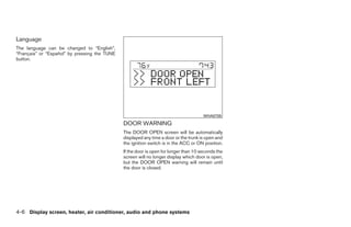 Language
The language can be changed to “English”,
“Français” or “Español” by pressing the TUNE
button.




                                                                                       WHA0705
                                               DOOR WARNING
                                               The DOOR OPEN screen will be automatically
                                               displayed any time a door or the trunk is open and
                                               the ignition switch is in the ACC or ON position.
                                               If the door is open for longer than 10 seconds the
                                               screen will no longer display which door is open,
                                               but the DOOR OPEN warning will remain until
                                               the door is closed.




4-6 Display screen, heater, air conditioner, audio and phone systems




                                                                             ੬ REVIEW COPY—2009 Sentra (sen)
                                                                             Owners Manual—USA_English (nna)
                                                                             10/23/08—debbie ੭
 