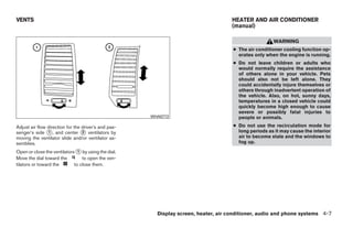 VENTS                                                                                HEATER AND AIR CONDITIONER
                                                                                     (manual)

                                                                                                      WARNING
                                                                                     ● The air conditioner cooling function op-
                                                                                       erates only when the engine is running.
                                                                                     ● Do not leave children or adults who
                                                                                       would normally require the assistance
                                                                                       of others alone in your vehicle. Pets
                                                                                       should also not be left alone. They
                                                                                       could accidentally injure themselves or
                                                                                       others through inadvertent operation of
                                                                                       the vehicle. Also, on hot, sunny days,
                                                                                       temperatures in a closed vehicle could
                                                                                       quickly become high enough to cause
                                                                                       severe or possibly fatal injuries to
                                                      WHA0772                          people or animals.
Adjust air flow direction for the driver’s and pas-                                  ● Do not use the recirculation mode for
senger’s side ᭺, and center ᭺ ventilators by
                1                 2                                                    long periods as it may cause the interior
moving the ventilator slide and/or ventilator as-                                      air to become stale and the windows to
semblies.                                                                              fog up.

Open or close the ventilators ᭺ by using the dial.
                               1
Move the dial toward the         to open the ven-
tilators or toward the       to close them.




                                                        Display screen, heater, air conditioner, audio and phone systems 4-7




                                                                  ੬ REVIEW COPY—2009 Sentra (sen)
                                                                  Owners Manual—USA_English (nna)
                                                                  10/23/08—debbie ੭
 