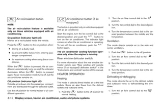 Air recirculation button                              Air conditioner button (if so                2. Turn the air flow control dial to the
                                                                                                                position.
                                                                equipped)
NOTE:                                                                                                        3. Turn the fan control dial to the desired posi-
                                                       The button is provided only on vehicles equipped         tion.
The air recirculation feature is available
                                                       with an air conditioner.
only on those vehicles equipped with air                                                                     4. Turn the temperature control dial to the de-
conditioning.                                          Start the engine, turn the fan control dial to the       sired position between the middle and the
On position (Indicator light on):                      desired position and push the           button to        hot position.
Interior air is recirculated inside the vehicle.       turn on the air conditioner. The indicator light
                                                       comes on when the air conditioner is operating.      Ventilation
Press the         button to the on position when:      To turn off the air conditioner, push the            This mode directs outside air to the side and
 ● driving on a dusty road.                            button again.                                        center ventilators.

 ● to prevent traffic fumes from entering pas-         The air conditioner cooling function oper-            1. Push the         button to the off position.
                                                       ates only when the engine is running.
   senger compartment.
                                                                                                             2. Turn the air flow control dial to the
 ● for maximum cooling when using the air con-         Rear window defroster switch                             position.
   ditioner.                                           For more information about the rear window de-        3. Turn the fan control dial to the desired posi-
                                                       froster switch, see “Rear window and outside             tion.
When the            button is pressed, the air con-    mirror (if so equipped) defroster switch” in the
ditioner automatically turns on and the indicator      “Instruments and controls” section of this manual.    4. Turn the temperature control dial to the de-
illuminates. When the            button is pressed                                                              sired position.
again, the air recirculation mode turns off, but the   HEATER OPERATION
air conditioner remains on.                                                                                 Defrosting or defogging
                                                       Heating
Off position (Indicator light off):                                                                         This mode directs the air to the defrost outlets
                                                       This mode is used to direct heated air to the foot   and outboard vents to defrost/defog the win-
Outside air is drawn into the passenger compart-       outlets. Some air also flows from the defrost
ment and distributed through the selected outlet.                                                           dows.
                                                       outlets and outboard vents.
Use the off position for normal heater or air con-                                                           1. Turn the air flow control dial to the
                                                        1. Push the        button to the off position for
ditioner operation.                                        normal heating.                                      position.

4-10 Display screen, heater, air conditioner, audio and phone systems




                                                                                     ੬ REVIEW COPY—2009 Sentra (sen)
                                                                                     Owners Manual—USA_English (nna)
                                                                                     10/23/08—debbie ੭
 