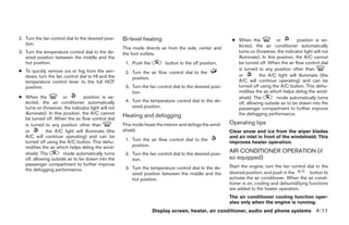 2. Turn the fan control dial to the desired posi-   Bi-level heating                                      ● When the             or         position is se-
   tion.                                                                                                    lected, the air conditioner automatically
                                                    This mode directs air from the side, center and
3. Turn the temperature control dial to the de-     the foot outlets.                                       turns on (however, the indicator light will not
   sired position between the middle and the                                                                illuminate). In this position, the A/C cannot
   hot position.                                     1. Push the         button to the off position.        be turned off. When the air flow control dial
● To quickly remove ice or fog from the win-                                                                is turned to any position other than
                                                     2. Turn the air flow control dial to the
  dows, turn the fan control dial to HI and the                                                             or         the A/C light will illuminate (the
                                                        position.
  temperature control lever to the full HOT                                                                 A/C will continue operating) and can be
  position.                                          3. Turn the fan control dial to the desired posi-      turned off using the A/C button. This dehu-
                                                        tion.                                               midifies the air which helps defog the wind-
● When the             or         position is se-                                                           shield. The          mode automatically turns
  lected, the air conditioner automatically          4. Turn the temperature control dial to the de-        off, allowing outside air to be drawn into the
  turns on (however, the indicator light will not       sired position.                                     passenger compartment to further improve
  illuminate). In this position, the A/C cannot                                                             the defogging performance.
  be turned off. When the air flow control dial
                                                    Heating and defogging
  is turned to any position other than              This mode heats the interior and defogs the wind-    Operating tips
  or         the A/C light will illuminate (the     shield.                                              Clear snow and ice from the wiper blades
  A/C will continue operating) and can be                                                                and air inlet in front of the windshield. This
  turned off using the A/C button. This dehu-        1. Turn the air flow control dial to the
                                                                                                         improves heater operation.
  midifies the air which helps defog the wind-          position.
  shield. The          mode automatically turns      2. Turn the fan control dial to the desired posi-
                                                                                                         AIR CONDITIONER OPERATION (if
  off, allowing outside air to be drawn into the        tion.                                            so equipped)
  passenger compartment to further improve                                                               Start the engine, turn the fan control dial to the
  the defogging performance.                         3. Turn the temperature control dial to the de-
                                                        sired position between the middle and the        desired position, and push in the       button to
                                                        hot position.                                    activate the air conditioner. When the air condi-
                                                                                                         tioner is on, cooling and dehumidifying functions
                                                                                                         are added to the heater operation.
                                                                                                         The air conditioner cooling function oper-
                                                                                                         ates only when the engine is running.
                                                                   Display screen, heater, air conditioner, audio and phone systems 4-11




                                                                                 ੬ REVIEW COPY—2009 Sentra (sen)
                                                                                 Owners Manual—USA_English (nna)
                                                                                 10/27/08—tbrooks ੭
 