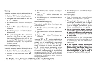 Cooling                                               3. Turn the fan control dial to the desired posi-         4. Turn the temperature control dial to the de-
                                                         tion.                                                     sired position.
This mode is used to cool and dehumidify the air.
                                                      4. Push the        button. The indicator light           Operating tips
 1. Push the         button to the off position.         comes on.
                                                      5. Turn the temperature control dial to the de-           ● Keep the windows and moonroof closed
 2. Turn the air flow control dial to the MAX A/C                                                                 while the air conditioner is in operation.
                                                         sired position.
    or        position.
                                                                                                                ● After parking in the sun, drive for 2 or 3
                                                     Dehumidified defogging                                       minutes with the windows open to vent hot
 3. Turn the fan control dial to the desired posi-
    tion.                                            This mode is used to defog the windows and                   air from the passenger compartment. Then,
                                                     dehumidify the air.                                          close the windows. This allows the air con-
 4. Push the          button. The indicator light                                                                 ditioner to cool the interior more quickly.
    comes on.                                         1. Turn the air flow control dial to the
                                                         position.                                              ● The air conditioning system should be
 5. Turn the temperature control dial to the de-      2. Turn the fan control dial to the desired posi-           operated for approximately 10 minutes
    sired position.                                      tion.                                                    at least once a month. This helps pre-
                                                                                                                  vent damage to the system due to lack
 ● For quick cooling when the outside tem-            3. Push the            button. The indicator light          of lubrication.
   perature is high, push the          button to         comes on.
   the on position (indicator light on). Be sure                                                                ● A visible mist may be seen coming from the
                                                     When the             or       position is selected, the      ventilators in hot, humid conditions as the air
   to return the       button to the off position                                                                 is cooled rapidly. This does not indicate a
                                                     air conditioner automatically turns on (however, the
   for normal cooling. MAX A/C may be used                                                                        malfunction.
                                                     indicator light will not illuminate). In this position,
   for quick cooling.                                the A/C cannot be turned off. When the air flow            ● If the engine coolant temperature
Dehumidified heating                                 control is turned to any position other than                 gauge indicates engine coolant tem-
                                                     or         the A/C light will illuminate (the A/C will       perature over the normal range, turn
This mode is used to heat and dehumidify the air.    continue operating) and can be turned off using the          the air conditioner off. See “If your
 1. Push the         button to the off position.     A/C button. This dehumidifies the air which helps            vehicle overheats” in the “In case of
                                                     defog the windshield. The             mode automati-         emergency” section of this manual.
 2. Turn the air flow control dial to the            cally turns off, allowing outside air to be drawn into
    position.                                        the passenger compartment to further improve the
                                                     defogging performance.
4-12 Display screen, heater, air conditioner, audio and phone systems




                                                                                      ੬ REVIEW COPY—2009 Sentra (sen)
                                                                                      Owners Manual—USA_English (nna)
                                                                                      10/27/08—tbrooks ੭
 