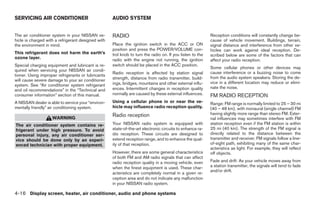 SERVICING AIR CONDITIONER                           AUDIO SYSTEM


The air conditioner system in your NISSAN ve-       RADIO                                                  Reception conditions will constantly change be-
hicle is charged with a refrigerant designed with                                                          cause of vehicle movement. Buildings, terrain,
the environment in mind.                            Place the ignition switch in the ACC or ON             signal distance and interference from other ve-
                                                    position and press the POWER/VOLUME con-               hicles can work against ideal reception. De-
This refrigerant does not harm the earth’s          trol knob to turn the radio on. If you listen to the   scribed below are some of the factors that can
ozone layer.                                        radio with the engine not running, the ignition        affect your radio reception.
Special charging equipment and lubricant is re-     switch should be placed in the ACC position.
                                                                                                           Some cellular phones or other devices may
quired when servicing your NISSAN air condi-
                                                    Radio reception is affected by station signal          cause interference or a buzzing noise to come
tioner. Using improper refrigerants or lubricants
                                                    strength, distance from radio transmitter, build-      from the audio system speakers. Storing the de-
will cause severe damage to your air conditioner
                                                    ings, bridges, mountains and other external influ-     vice in a different location may reduce or elimi-
system. See “Air conditioner system refrigerant
                                                    ences. Intermittent changes in reception quality       nate the noise.
and oil recommendations” in the “Technical and
consumer information” section of this manual.       normally are caused by these external influences.      FM RADIO RECEPTION
A NISSAN dealer is able to service your “environ-   Using a cellular phone in or near the ve-              Range: FM range is normally limited to 25 – 30 mi
mentally friendly” air conditioning system.         hicle may influence radio reception quality.           (40 – 48 km), with monaural (single channel) FM
                                                    Radio reception                                        having slightly more range than stereo FM. Exter-
                    WARNING                                                                                nal influences may sometimes interfere with FM
The air conditioner system contains re-             Your NISSAN radio system is equipped with              station reception even if the FM station is within
frigerant under high pressure. To avoid             state-of-the-art electronic circuits to enhance ra-    25 mi (40 km). The strength of the FM signal is
personal injury, any air conditioner ser-           dio reception. These circuits are designed to          directly related to the distance between the
vice should be done only by an experi-              extend reception range, and to enhance the qual-       transmitter and receiver. FM signals follow a line-
enced technician with proper equipment.             ity of that reception.                                 of-sight path, exhibiting many of the same char-
                                                                                                           acteristics as light. For example, they will reflect
                                                    However, there are some general characteristics        off objects.
                                                    of both FM and AM radio signals that can affect
                                                    radio reception quality in a moving vehicle, even      Fade and drift: As your vehicle moves away from
                                                    when the finest equipment is used. These char-         a station transmitter, the signals will tend to fade
                                                                                                           and/or drift.
                                                    acteristics are completely normal in a given re-
                                                    ception area and do not indicate any malfunction
                                                    in your NISSAN radio system.

4-16 Display screen, heater, air conditioner, audio and phone systems




                                                                                   ੬ REVIEW COPY—2009 Sentra (sen)
                                                                                   Owners Manual—USA_English (nna)
                                                                                   10/23/08—debbie ੭
 