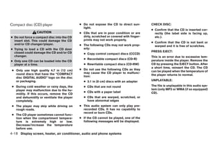 Compact disc (CD) player                    ● Do not expose the CD to direct sun-        CHECK DISC:
                                              light.
                                                                                         ● Confirm that the CD is inserted cor-
                 CAUTION                    ● CDs that are in poor condition or are        rectly (the label side is facing up,
● Do not force a compact disc into the CD     dirty, scratched or covered with finger-     etc.).
  insert slot. This could damage the CD       prints may not work properly.
                                                                                         ● Confirm that the CD is not bent or
  and/or CD changer/player.                 ● The following CDs may not work prop-         warped and it is free of scratches.
● Trying to load a CD with the CD door        erly:
  closed could damage the CD and/or CD                                                   PRESS EJECT:
                                              ● Copy control compact discs (CCCD)
  changer.                                                                               This is an error due to excessive tem-
                                              ● Recordable compact discs (CD-R)
● Only one CD can be loaded into the CD                                                  perature inside the player. Remove the
  player at a time.                           ● Rewritable compact discs (CD-RW)         CD by pressing the EJECT button. After
                                                                                         a short time, reinsert the CD. The CD
 ● Only use high quality 4.7 in (12 cm)     ● Do not use the following CDs as they
                                                                                         can be played when the temperature of
   round discs that have the “COMPACT         may cause the CD player to malfunc-
                                              tion:                                      the player returns to normal.
   disc DIGITAL AUDIO” logo on the disc
   or packaging.                              ● 3.1 in (8 cm) discs with an adapter      UNPLAYABLE:

 ● During cold weather or rainy days, the     ● CDs that are not round                   The file is unplayable in this audio sys-
   player may malfunction due to the hu-                                                 tem (only MP3 or WMA (if so equipped)
                                              ● CDs with a paper label                   CD).
   midity. If this occurs, remove the CD
   and dehumidify or ventilate the player     ● CDs that are warped, scratched, or
   completely.                                  have abnormal edges
 ● The player may skip while driving on     ● This audio system can only play pre-
   rough roads.                               recorded CDs. It has no capability to
                                              record or burn CDs.
 ● The CD player sometimes cannot func-
   tion when the compartment tempera-       ● If the CD cannot be played, one of the
   ture is extremely high or low.             following messages will be displayed.
   Decrease/increase the temperature
   before use.
4-18 Display screen, heater, air conditioner, audio and phone systems




                                                                    ੬ REVIEW COPY—2009 Sentra (sen)
                                                                    Owners Manual—USA_English (nna)
                                                                    10/23/08—debbie ੭
 