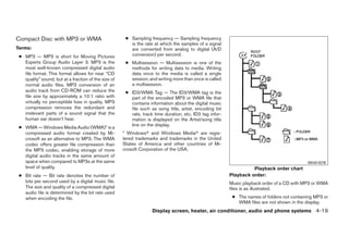 Compact Disc with MP3 or WMA                           ● Sampling frequency — Sampling frequency
                                                         is the rate at which the samples of a signal
Terms:                                                   are converted from analog to digital (A/D
 ● MP3 — MP3 is short for Moving Pictures                conversion) per second.
   Experts Group Audio Layer 3. MP3 is the             ● Multisession — Multisession is one of the
   most well-known compressed digital audio              methods for writing data to media. Writing
   file format. This format allows for near “CD          data once to the media is called a single
   quality” sound, but at a fraction of the size of      session, and writing more than once is called
   normal audio files. MP3 conversion of an              a multisession.
   audio track from CD-ROM can reduce the              ● ID3/WMA Tag — The ID3/WMA tag is the
   file size by approximately a 10:1 ratio with          part of the encoded MP3 or WMA file that
   virtually no perceptible loss in quality. MP3         contains information about the digital music
   compression removes the redundant and                 file such as song title, artist, encoding bit
   irrelevant parts of a sound signal that the           rate, track time duration, etc. ID3 tag infor-
   human ear doesn’t hear.                               mation is displayed on the Artist/song title
                                                         line on the display.
 ● WMA — Windows Media Audio (WMA)* is a
   compressed audio format created by Mi-             * Windowsா and Windows Mediaா are regis-
   crosoft as an alternative to MP3. The WMA          tered trademarks and trademarks in the United
   codec offers greater file compression than         States of America and other countries of Mi-
   the MP3 codec, enabling storage of more            crosoft Corporation of the USA.
   digital audio tracks in the same amount of
   space when compared to MP3s at the same                                                                                                   WHA1078
   level of quality.                                                                                                Playback order chart
 ● Bit rate — Bit rate denotes the number of                                                              Playback order:
   bits per second used by a digital music file.                                                          Music playback order of a CD with MP3 or WMA
   The size and quality of a compressed digital                                                           files is as illustrated.
   audio file is determined by the bit rate used
   when encoding the file.                                                                                 ● The names of folders not containing MP3 or
                                                                                                             WMA files are not shown in the display.
                                                                    Display screen, heater, air conditioner, audio and phone systems 4-19




                                                                                   ੬ REVIEW COPY—2009 Sentra (sen)
                                                                                   Owners Manual—USA_English (nna)
                                                                                   10/23/08—debbie ੭
 