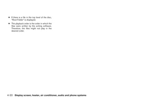 ● If there is a file in the top level of the disc,
   “Root Folder” is displayed.
 ● The playback order is the order in which the
   files were written by the writing software.
   Therefore, the files might not play in the
   desired order.




4-20 Display screen, heater, air conditioner, audio and phone systems




                                                                 ੬ REVIEW COPY—2009 Sentra (sen)
                                                                 Owners Manual—USA_English (nna)
                                                                 10/23/08—debbie ੭
 