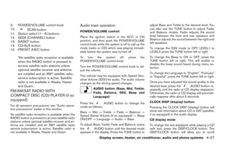 9.    POWER/VOLUME control knob                       Audio main operation                                  adjust Bass and Treble to the desired level. You
10.         SCAN button                                                                                     can also use the TUNE button to adjust Fader
                                                      POWER/VOLUME control:                                 and Balance modes. Fader adjusts the sound
11.   Station select (1 - 6) buttons
                                                      Place the ignition switch in the ACC or ON            level between the front and rear speakers and
12.   SEEK (CHANNEL) button                                                                                 Balance adjusts the sound between the right and
13.   RADIO* button                                   position, and then push the POWER/VOLUME
                                                      control knob while the system is off to call up the   left speakers.
14.   CD/AUX button
                                                      mode (radio or CD) which was playing immedi-          To change the SSV mode to OFF, LEVEL1 to
15.   PRESET A·B·C button
                                                      ately before the system was turned off.               LEVEL5 press the TUNE button left or right.
      *No satellite radio reception is available      To turn the system off,               press    the    To change the Beep to ON or OFF, press the
      when the RADIO button is pressed to             POWER/VOLUME control knob.                            TUNE button left or right. This will enable or
                                                                                                            disable the beep sound heard during menu se-
      access satellite radio stations unless          Turn the POWER/VOLUME control knob to ad-             lection.
      optional satellite receiver and antenna         just the volume.
      are installed and an XMா satellite radio                                                              To change the Language to “English”, “Français”
                                                      This vehicle may be equipped with Speed Sen-          or “Español”, press the TUNE button left or right.
      service subscription is active. Satellite       sitive Volume (SSV) for audio. The audio volume
      radio is not available in Alaska, Hawaii        changes as the driving speed changes.                 Once you have adjusted the sound quality to the
      and Guam.                                                                                             desired level, press the       AUDIO button re-
                                                                AUDIO button (Bass, Mid, Treble,            peatedly until the radio or CD display reappears.
FM/AM/SAT RADIO WITH                                            Fade, Balance, SSV, Beep and                Otherwise, the radio or CD display will automati-
COMPACT DISC (CD) PLAYER (if so                                 Language):                                  cally reappear after about 5 seconds.
equipped)                                                                                                   CLOCK DISP (display) button:
                                                      Press the        AUDIO button to change the
For all operation precautions, see ЉAudio opera-      mode as follows:                                      Pressing the CLOCK DISP (display) button will
tion precautionsЉ earlier in this section.
                                                      Bass → Mid → Treble → Fade → Balance →                show text information about CD or SAT (satellite,
No satellite radio reception is available when the    Speed Sense Volume (if so equipped) → Beep            if so equipped) in the audio display.
RADIO button is pressed to access satellite radio     ON/OFF → Language → Audio → Bass                      CD display mode
stations unless optional satellite receiver and an-
tenna are installed and an XMா satellite radio        To adjust Bass, Treble, Fade and Balance, press       To change the text displayed while playing a CD
service subscription is active. Satellite radio is    the       AUDIO button until the desired mode         with text, press the DISP/CLOCK button. The
not available in Alaska, Hawaii and Guam.             appears in the display. Press the TUNE button to      DISP/CLOCK button will allow you to scroll
                                                                     Display screen, heater, air conditioner, audio and phone systems 4-27




                                                                                    ੬ REVIEW COPY—2009 Sentra (sen)
                                                                                    Owners Manual—USA_English (nna)
                                                                                    10/23/08—debbie ੭
 