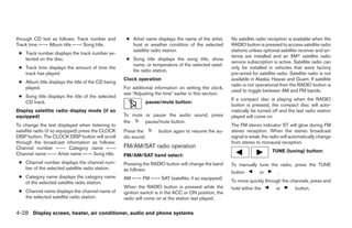 through CD text as follows: Track number and         ● Artist name displays the name of the artist,     No satellite radio reception is available when the
Track time ←→ Album title ←→ Song title.               host or weather condition of the selected        RADIO button is pressed to access satellite radio
                                                       satellite radio station.                         stations unless optional satellite receiver and an-
 ● Track number displays the track number se-
                                                                                                        tenna are installed and an XMா satellite radio
   lected on the disc.                               ● Song title displays the song title, show
                                                                                                        service subscription is active. Satellite radio can
                                                       name, or temperature of the selected satel-
 ● Track time displays the amount of time the                                                           only be installed in vehicles that were factory
                                                       lite radio station.
   track has played.                                                                                    pre-wired for satellite radio. Satellite radio is not
                                                    Clock operation                                     available in Alaska, Hawaii and Guam. If satellite
 ● Album title displays the title of the CD being
                                                                                                        radio is not operational then the RADIO button is
   played.                                          For additional information on setting the clock,
                                                                                                        used to toggle between AM and FM bands.
                                                    see “Adjusting the time” earlier in this section.
 ● Song title displays the title of the selected
                                                                                                        If a compact disc is playing when the RADIO
   CD track.                                                     pause/mute button:
                                                                                                        button is pressed, the compact disc will auto-
Display satellite radio display mode (if so                                                             matically be turned off and the last radio station
equipped)                                           To mute or pause the audio sound, press             played will come on.
                                                    the     pause/mute button.
To change the text displayed when listening to                                                          The FM stereo indicator ST will glow during FM
satellite radio (if so equipped) press the CLOCK    Press the         button again to resume the au-    stereo reception. When the stereo broadcast
DISP button. The CLOCK DISP button will scroll      dio sound.                                          signal is weak, the radio will automatically change
through the broadcast information as follows:                                                           from stereo to monaural reception.
Channel number ←→ Category name ←→                  FM/AM/SAT radio operation
                                                                                                                             TUNE (tuning) button:
Channel name ←→ Artist name ←→ Song title.          FM/AM/SAT band select:
 ● Channel number displays the channel num-         Pressing the RADIO button will change the band      To manually tune the radio, press the TUNE
   ber of the selected satellite radio station.     as follows:
                                                                                                        button         or       .
 ● Category name displays the category name         AM ←→ FM ←→ SAT (satellite, if so equipped)
   of the selected satellite radio station.                                                             To move quickly through the channels, press and
                                                    When the RADIO button is pressed while the          hold either the        or         button.
 ● Channel name displays the channel name of        ignition switch is in the ACC or ON position, the
   the selected satellite radio station.            radio will come on at the station last played.


4-28 Display screen, heater, air conditioner, audio and phone systems




                                                                                 ੬ REVIEW COPY—2009 Sentra (sen)
                                                                                 Owners Manual—USA_English (nna)
                                                                                 10/23/08—debbie ੭
 