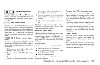 SEEK (tuning) button:                  of the desired station memory buttons (1 –        Compact disc (CD) player operation
                                                           6) until a beep sound is heard.
                                                                                                             Place the ignition switch in the ACC or ON
Press the SEEK button          or        for less      4. The channel indicator will then come on and        position and insert the compact disc into the slot
than 1.5 seconds to tune from high to low or low          the sound will resume. Programming is now          with the label side facing up. The compact disc
to high frequencies and stop at the next broad-           complete.                                          will be guided automatically into the slot and start
casting station.                                                                                             playing.
                                                       5. Other buttons can be set in the same man-
          SCAN (tuning) button:                           ner.                                               If the radio is already operating, it will automati-
                                                                                                             cally turn off and the compact disc will play.
                                                      If the battery cable is disconnected, or if the fuse
Press the         SCAN button to stop at each                                                                If the system has been turned off while the com-
                                                      opens, the radio memory will be canceled. In that
broadcasting station for 5 seconds. Pressing the                                                             pact disc was playing, pressing the
                                                      case, reset the desired stations.
button again during this 5 second period will stop                                                           POWER/VOLUME control knob will start the
scan tuning and the radio will remain tuned to that   Radio data system (RDS):                               compact disc.
station. If the      SCAN button is not pressed       RDS stands for Radio Data System, and is a data        CD/AUX button:
within 5 seconds, scan tuning moves to the next
                                                      information service transmitted by some radio
station.                                                                                                     When the CD/AUX button is pressed with the
                                                      stations on the FM band (not AM band). Cur-
                                                      rently, most RDS stations are in large cities, but     system off and the compact disc loaded, the
PRESET A·B·C (Station memory opera-
                                                      many stations are now considering broadcasting         system will turn on and the compact disc will start
tions):
                                                      RDS data.                                              to play.
18 stations can be set for the FM, AM and SAT
                                                      RDS can display:                                       When the CD/AUX button is pressed with the
(satellite, if so equipped) radio to the A, B and C
                                                                                                             compact disc loaded but the radio playing, the
preset button in any combination of FM, AM or
                                                       ● Station call sign, such as “WHFR 98.3”.             radio will automatically be turned off and the
SAT stations.
                                                                                                             compact disc will start to play.
                                                       ● Station name, such as “The Groove”.
 1. Choose preset bank A, B or C using the
    PRESET A·B·C select button.                        ● Music or programming type such as “Clas-
                                                         sical”, “Country”, or “Rock”.
 2. Select the desired FM, AM or SAT station
    band.                                              ● Artist and song information.
 3. Tune to the desired station using manual,         If the station broadcasts RDS information, the
    SEEK or SCAN tuning. Press and hold any           RDS icon is displayed.
                                                                     Display screen, heater, air conditioner, audio and phone systems 4-29




                                                                                     ੬ REVIEW COPY—2009 Sentra (sen)
                                                                                     Owners Manual—USA_English (nna)
                                                                                     10/23/08—debbie ੭
 